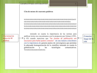 EJEMPLO PARA ESTUDIANTES

5

Cita de menos de cuarenta palabras

textotextotextotextotextotextotextotextotextotextotextotextotextoext
otextotextotextotextotextotextotextotextotextotextotextototex
textotextotextotextotextotextotextotextotextotextotextotextotextotext
textextotextotextotextotextotextotextotextotextotextotextotextotextot
textotextotextotextotextotextotextotextotextotextotextotextotextotext

Cita textual de
menos de 40
palabras

teniendo en cuanta la importancia de las normas para
publicar textos nos encontramos con lo propuesto por Gómez (1991,
p 85) cuando menciona que “las normas de publicación son
necesarias para hallar puntos comunes” de esta manera coincidimos
con la importancia de generar puntos de convergencia que permitan
la adecuada homogenización de lo científico teniendo en cuenta la
globalización
y
las
tecnologías
comunicativas.
Textotextotextotextotetexto.

Conector
luego de la
cita

 