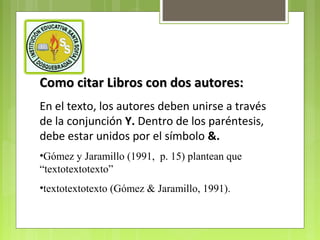 Como citar Libros con dos autores:
En el texto, los autores deben unirse a través
de la conjunción Y. Dentro de los paréntesis,
debe estar unidos por el símbolo &.
•Gómez y Jaramillo (1991, p. 15) plantean que
“textotextotexto”
•textotextotexto (Gómez & Jaramillo, 1991).

 