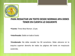 PARA REDACTAR UN TEXTO DESDE NORMAS APA DEBES
TENER EN CUENTA LO SIGUIENTE
•Fuente: Times New Roman. 12 pts
•Interlineado: Doble en todo el texto
•Encabezado: No debe exceder los 50 caracteres. Debe ubicarse en la
esquina superior derecha de todas las páginas del texto en mayúscula
sostenida.

 