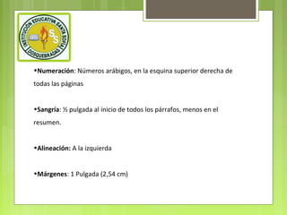 •Numeración: Números arábigos, en la esquina superior derecha de
todas las páginas
•Sangría: ½ pulgada al inicio de todos los párrafos, menos en el
resumen.
•Alineación: A la izquierda
•Márgenes: 1 Pulgada (2,54 cm)

 