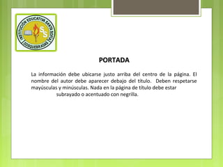 PORTADA
La información debe ubicarse justo arriba del centro de la página. El
nombre del autor debe aparecer debajo del título. Deben respetarse
mayúsculas y minúsculas. Nada en la página de título debe estar
subrayado o acentuado con negrilla.

 