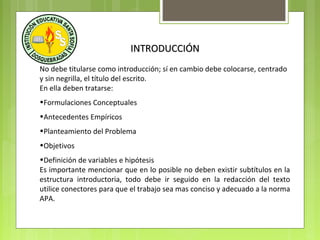 INTRODUCCIÓN
No debe titularse como introducción; sí en cambio debe colocarse, centrado
y sin negrilla, el título del escrito.
En ella deben tratarse:
•Formulaciones Conceptuales
•Antecedentes Empíricos
•Planteamiento del Problema
•Objetivos
•Definición de variables e hipótesis
Es importante mencionar que en lo posible no deben existir subtítulos en la
estructura introductoria, todo debe ir seguido en la redacción del texto
utilice conectores para que el trabajo sea mas conciso y adecuado a la norma
APA.

 