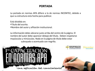PORTADAPORTADA
La portada en normas APA difiere a la de normas INCONTEC, debido a
que su estructura esta hecha para publicar.
Está dividida en:
•Título del escrito.
•Nombre del autor y afiliación institucional.
La información debe ubicarse justo arriba del centro de la página. El
nombre del autor debe aparecer debajo del título. Deben respetarse
mayúsculas y minúsculas. Nada en la página de título debe estar
subrayado o acentuado con negrilla.
 
