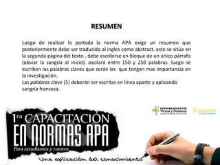 RESUMENRESUMEN
Luego de realizar la portada la norma APA exige un resumen que
posteriormente debe ser traducido al ingles como abstract. este se sitúa en
la segunda página del texto , debe escribirse en bloque de un único párrafo
(obviar la sangría al inicio). oscilará entre 150 y 250 palabras. luego se
escriben las palabras claves que serán las que tengan mas importancia en
la investigación.
Las palabras clave (5) deberán ser escritas en línea aparte y aplicando
sangría francesa.
 