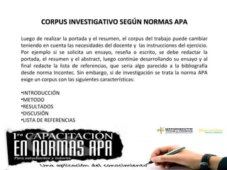 CORPUS INVESTIGATIVO SEGÚN NORMAS APACORPUS INVESTIGATIVO SEGÚN NORMAS APA
Luego de realizar la portada y el resumen, el corpus del trabajo puede cambiar
teniendo en cuenta las necesidades del docente y las instrucciones del ejercicio.
Por ejemplo si se solicita un ensayo, reseña o escrito, se debe redactar la
portada, el resumen y el abstract, luego continúe desarrollando su ensayo y al
final redacte la lista de referencias, que seria algo parecido a la bibliografía
desde norma Incontec. Sin embargo, si de investigación se trata la norma APA
exige un corpus con las siguientes características:
•INTRODUCCIÓN
•METODO
•RESULTADOS
•DISCUSIÓN
•LISTA DE REFERENCIAS
 