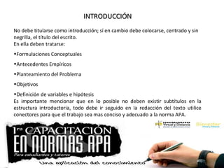 INTRODUCCIÓNINTRODUCCIÓN
No debe titularse como introducción; sí en cambio debe colocarse, centrado y sin
negrilla, el título del escrito.
En ella deben tratarse:
•Formulaciones Conceptuales
•Antecedentes Empíricos
•Planteamiento del Problema
•Objetivos
•Definición de variables e hipótesis
Es importante mencionar que en lo posible no deben existir subtítulos en la
estructura introductoria, todo debe ir seguido en la redacción del texto utilice
conectores para que el trabajo sea mas conciso y adecuado a la norma APA.
 