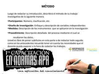 MÉTODOMÉTODO
Luego de redactar su introducción, describirá el método de su trabajo
investigativo de la siguiente manera.
•Participantes: Número, clasificación, etc.
•Diseño de investigación: Enfoque y descripción de variables independientes
•Medidas: Descripción de los instrumentos que se aplicaron en la investigación
•Procedimiento: Descripción detallada del proceso mediante el cual se
recabaron los datos.
Usted es libre de poner subtítulos en esta parte o de redactar todo seguido
como en los antecedentes recuerde tener en cuenta las necesidades que el
docente pueda exponer a la hora de redactar los trabajos.
 