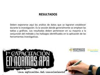 RESULTADOSRESULTADOS
Deben exponerse aquí los análisis de datos que se lograron establecer
durante la investigación. Es la sección donde generalmente se emplean las
tablas y gráficos. Los resultados deben pertenecer en su mayoría a la
conjunción del método y los hallazgos identificados en la aplicación de las
herramientas investigativas.
 