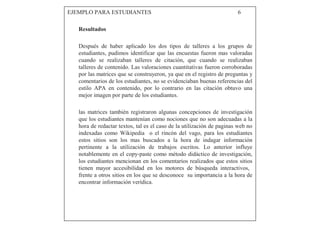 EJEMPLO PARA ESTUDIANTES 6
Resultados
Después de haber aplicado los dos tipos de talleres a los grupos de
estudiantes, pudimos identificar que las encuestas fueron mas valoradas
cuando se realizaban talleres de citación, que cuando se realizaban
talleres de contenido. Las valoraciones cuantitativas fueron corroboradas
por las matrices que se construyeron, ya que en el registro de preguntas y
comentarios de los estudiantes, no se evidenciaban buenas referencias del
estilo APA en contenido, por lo contrario en las citación obtuvo una
mejor imagen por parte de los estudiantes.
las matrices también registraron algunas concepciones de investigación
que los estudiantes mantenían como nociones que no son adecuadas a la
hora de redactar textos, tal es el caso de la utilización de paginas web no
indexadas como Wikipedia o el rincón del vago, para los estudiantes
estos sitios son los mas buscados a la hora de indagar información
pertinente a la utilización de trabajos escritos. Lo anterior influye
notablemente en el copy-paste como método didáctico de investigación,
los estudiantes mencionan en los comentarios realizados que estos sitios
tienen mayor accesibilidad en los motores de búsqueda interactivos,
frente a otros sitios en los que se desconoce su importancia a la hora de
encontrar información verídica.
 