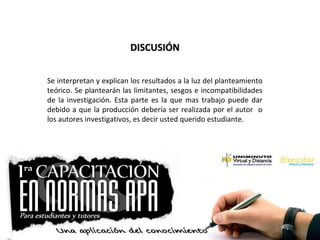 DISCUSIÓNDISCUSIÓN
Se interpretan y explican los resultados a la luz del planteamiento
teórico. Se plantearán las limitantes, sesgos e incompatibilidades
de la investigación. Esta parte es la que mas trabajo puede dar
debido a que la producción debería ser realizada por el autor o
los autores investigativos, es decir usted querido estudiante.
 