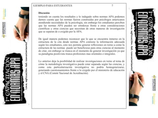 EJEMPLO PARA ESTUDIANTES 7
Discusión
teniendo en cuenta los resultados y lo indagado sobre normas APA podemos
darnos cuenta que las normas fueron construidas por psicólogos americanos
atendiendo necesidades de la psicología, sin embargo los estudiantes perciben
que las normas APA pueden ser ortodoxas frente a otras consideraciones
científicas y otras ciencias que necesitan de otras maneras de investigación
que se separan de o exigido por la APA.
De igual manera podemos reconocer que lo que se encuentra inmerso en la
estructura de la cita desde normas APA contiene la información adecuada
según los estudiantes, esto nos permite generar reflexiones en torno a como la
estructura de las normas puede ser beneficiosa para otras ciencias al momento
de citar, sin embargo se trunca en el momento de generar investigación ya que
su paradigma positivista trunca profesiones mas orientales e integrales.
Lo anterior deja la posibilidad de realizar investigaciones en torno al tema de
cómo la metodología investigativa puede estar separada según las ciencias, y
como esta particularización investigativa no podría homogeneizarse,
generando cuestionamientos frente a lo exigido por el ministerio de educación
y el CNA (Comité Nacional de Acreditación).
 