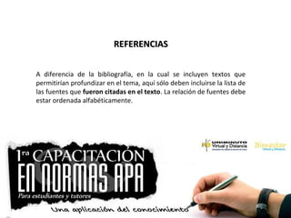 REFERENCIASREFERENCIAS
A diferencia de la bibliografía, en la cual se incluyen textos que
permitirían profundizar en el tema, aquí sólo deben incluirse la lista de
las fuentes que fueron citadas en el texto. La relación de fuentes debe
estar ordenada alfabéticamente.
 