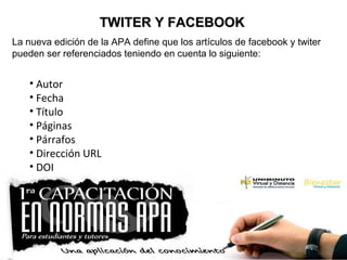 TWITER Y FACEBOOKTWITER Y FACEBOOK
La nueva edición de la APA define que los artículos de facebook y twiter
pueden ser referenciados teniendo en cuenta lo siguiente:
• Autor
• Fecha
• Título
• Páginas
• Párrafos
• Dirección URL
• DOI
 
