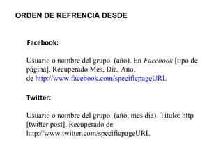 ORDEN DE REFRENCIA DESDEORDEN DE REFRENCIA DESDE
Facebook:
Usuario o nombre del grupo. (año). En Facebook [tipo de
página]. Recuperado Mes, Día, Año,
de http://www.facebook.com/specificpageURL
Twitter:
Usuario o nombre del grupo. (año, mes día). Título: http
[twitter post]. Recuperado de
http://www.twitter.com/specificpageURL
 