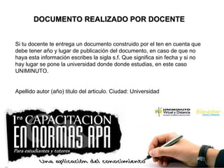DOCUMENTO REALIZADO POR DOCENTEDOCUMENTO REALIZADO POR DOCENTE
Si tu docente te entrega un documento construido por el ten en cuenta que
debe tener año y lugar de publicación del documento, en caso de que no
haya esta información escribes la sigla s.f. Que significa sin fecha y si no
hay lugar se pone la universidad donde donde estudias, en este caso
UNIMINUTO.
Apellido autor (año) titulo del articulo. Ciudad: Universidad
 