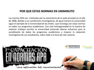 POR QUE ESTAS NORMAS EN UNIMINUTOPOR QUE ESTAS NORMAS EN UNIMINUTO
Las normas APA son instituidas por la vicerectoría de la sede principal en el año
de 2008, debido a sus condiciones investigativas, de igual manera la universidad
sigue el ejemplo de la Universidad de los Andes que investiga con estas normas
en todos sus programas académicos. Con esta homogeneidad en la manera de
redactar trabajos escritos la universidad pretende abonar esfuerzos para la
acreditación de todos los programas académicos y mejorar la redacción
investigativa de sus estudiantes, sobre todo a la hora de citar autores.
 