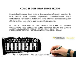 COMO SE DEBE CITAR EN LOS TEXTOSCOMO SE DEBE CITAR EN LOS TEXTOS
Durante la elaboración de un texto se deben realizar referencias a escritos de
otros autores para introducir argumentos, proporcionándole mayor
contundencia. Pero además de tomarlos como referencia es necesario ayudar
al lector a ubicar esos autores que han servido de sustento.
LA CITA NO SOLO NOS DA UNA ORIENTACIÓN SOBRE LAS FUENTES
CONSULTADAS, NOS DEMUESTRA COMO PODEMOS FORJAR UN ESPIRITU
ETICO POR RESPECTAR LA PROPIEDAD INTELECTUAL DE LOS DEMAS
 