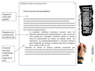 EJEMPLO PARA ESTUDIANTES 5
Cita de mas de cuarenta palabras
textotextotextotextotextotextotextotextotextotextotextotextotextoext
otextotextotextotextotextotextotextotextotextotextotextototex
textotextotextotextotextotextotextotextotextotextotextotextotextotext
textextotextotextotextotextotextotextotextotextotextotextotextotextot
textotextotextotextotextotextotextotextotextotextotextotextotextotext
Tal y como lo asegura Gómez:
es necesario establecer elementos comunes entre los
diferentes planteamientos epistemológicos, y que a través de
ellos puedan las sociedades científicas allanar el camino
hacia la conformación de marcos de diálogo desde los
intersticios. La transdisciplinariedad es necesaria entonces
para transgredir las barreras científicas que atan el progreso
de la ciencia. (1991, p. 85)
Teniendo en cuenta lo anterior podemos mencionar que
textotextotextotextotextotextotextotextotextotextotextotextotextoe
xtotextotextotextotextotextotextotextotextotextotextotextototextote
xtotextotextotextotextotextotextotextotextotextotextotextotext.
Sangría al
inicio del
párrafo
Sangría en la
construcción
de toda la cita
Conector
para que
usted ponga
su idea
luego de la
cita
 