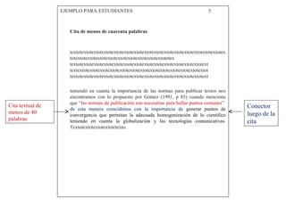 EJEMPLO PARA ESTUDIANTES 5
Cita de menos de cuarenta palabras
textotextotextotextotextotextotextotextotextotextotextotextotextoextotextotex
totextotextotextotextotextotextotextotextotextototex
textotextotextotextotextotextotextotextotextotextotextotextotextotext
textextotextotextotextotextotextotextotextotextotextotextotextotextot
textotextotextotextotextotextotextotextotextotextotextotextotextotext
teniendo en cuanta la importancia de las normas para publicar textos nos
encontramos con lo propuesto por Gómez (1991, p 85) cuando menciona
que “las normas de publicación son necesarias para hallar puntos comunes”
de esta manera coincidimos con la importancia de generar puntos de
convergencia que permitan la adecuada homogenización de lo científico
teniendo en cuenta la globalización y las tecnologías comunicativas.
Textotextotextotextotetexto.
Cita textual de
menos de 40
palabras
Conector
luego de la
cita
 