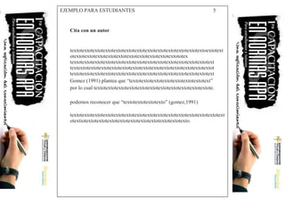 EJEMPLO PARA ESTUDIANTES 5
Cita con un autor
textotextotextotextotextotextotextotextotextotextotextotextotextoextotext
otextotextotextotextotextotextotextotextotextotextototex
textotextotextotextotextotextotextotextotextotextotextotextotextotext
textextotextotextotextotextotextotextotextotextotextotextotextotextot
textotextotextotextotextotextotextotextotextotextotextotextotextotext
Gomez (1991) plantea que “textotextotextotextotextotextotextotext”
por lo cual textotextotextotextotextotextotextotextotextotextotextote.
podemos reconocer que “textotextotextotexto” (gomez,1991)
textotextotextotextotextotextotextotextotextotextotextotextotextotextotext
otextiotextotextotextotextotextotextotextotextotextotexto.
 