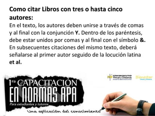 Como citar Libros con tres o hasta cincoComo citar Libros con tres o hasta cinco
autores:autores:
En el texto, los autores deben unirse a través de comas
y al final con la conjunción Y. Dentro de los paréntesis,
debe estar unidos por comas y al final con el símbolo &.
En subsecuentes citaciones del mismo texto, deberá
señalarse al primer autor seguido de la locución latina
et al.
 