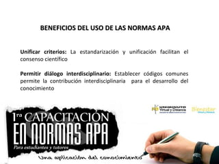 BENEFICIOS DEL USO DE LAS NORMAS APABENEFICIOS DEL USO DE LAS NORMAS APA
Unificar criterios: La estandarización y unificación facilitan el
consenso científico
Permitir diálogo interdisciplinario: Establecer códigos comunes
permite la contribución interdisciplinaria para el desarrollo del
conocimiento
 