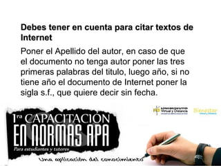 Debes tener en cuenta para citar textos deDebes tener en cuenta para citar textos de
InternetInternet
Poner el Apellido del autor, en caso de que
el documento no tenga autor poner las tres
primeras palabras del titulo, luego año, si no
tiene año el documento de Internet poner la
sigla s.f., que quiere decir sin fecha.
 