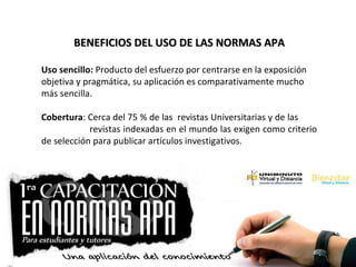 BENEFICIOS DEL USO DE LAS NORMAS APABENEFICIOS DEL USO DE LAS NORMAS APA
Uso sencillo: Producto del esfuerzo por centrarse en la exposición
objetiva y pragmática, su aplicación es comparativamente mucho
más sencilla.
Cobertura: Cerca del 75 % de las revistas Universitarias y de las
revistas indexadas en el mundo las exigen como criterio
de selección para publicar artículos investigativos.
 