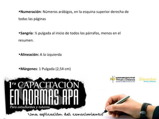 •Numeración: Números arábigos, en la esquina superior derecha de
todas las páginas
•Sangría: ½ pulgada al inicio de todos los párrafos, menos en el
resumen.
•Alineación: A la izquierda
•Márgenes: 1 Pulgada (2,54 cm)
 
