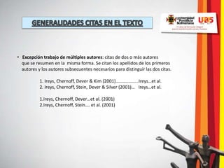 • Excepción trabajo de múltiples autores: citas de dos o más autores
  que se resumen en la misma forma. Se citan los apellidos de los primeros
  autores y los autores subsecuentes necesarios para distinguir las dos citas.

           1. Ireys, Chernoff, Dever & Kim (2001)………..........Ireys…et al.
           2. Ireys, Chernoff, Stein, Dever & Silver (2001)… Ireys…et al.

           1.Ireys, Chernoff, Dever…et al. (2001)
           2.Ireys, Chernoff, Stein…. et al. (2001)
 