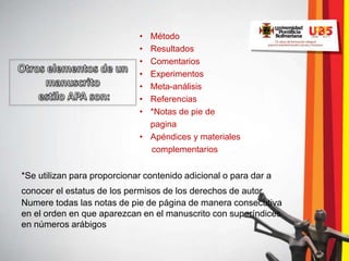 • Método
                             • Resultados
                             • Comentarios
                             • Experimentos
                             • Meta-análisis
                             • Referencias
                             • *Notas de pie de
                               pagina
                             • Apéndices y materiales
                               complementarios


*Se utilizan para proporcionar contenido adicional o para dar a
conocer el estatus de los permisos de los derechos de autor.
Numere todas las notas de pie de página de manera consecutiva
en el orden en que aparezcan en el manuscrito con superíndices
en números arábigos
 