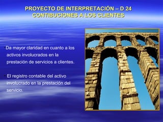 PROYECTO DE INTERPRETACIÓN – D 24
               CONTIBUCIONES A LOS CLIENTES




•Da mayor claridad en cuanto a los
 activos involucrados en la
 prestación de servicios a clientes.


• El registro contable del activo
 involucrado en la prestación del
 servicio.
 