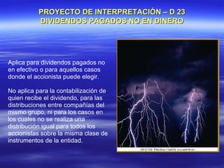 PROYECTO DE INTERPRETACIÓN – D 23
           DIVIDENDOS PAGADOS NO EN DINERO




Aplica para dividendos pagados no
en efectivo o para aquellos casos
donde el accionista puede elegir.

No aplica para la contabilización de
quien recibe el dividendo, para las
distribuciones entre compañías del
mismo grupo, ni para los casos en
los cuales no se realiza una
distribución igual para todos los
accionistas sobre la misma clase de
instrumentos de la entidad.
 