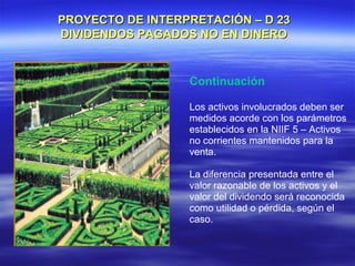 PROYECTO DE INTERPRETACIÓN – D 23
DIVIDENDOS PAGADOS NO EN DINERO


                  Continuación

                  Los activos involucrados deben ser
                  medidos acorde con los parámetros
                  establecidos en la NIIF 5 – Activos
                  no corrientes mantenidos para la
                  venta.

                  La diferencia presentada entre el
                  valor razonable de los activos y el
                  valor del dividendo será reconocida
                  como utilidad o pérdida, según el
                  caso.
 