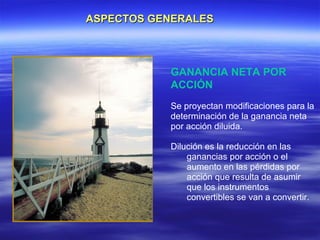 ASPECTOS GENERALES



           GANANCIA NETA POR
           ACCIÓN
           Se proyectan modificaciones para la
           determinación de la ganancia neta
           por acción diluida.

           Dilución es la reducción en las
               ganancias por acción o el
               aumento en las pérdidas por
               acción que resulta de asumir
               que los instrumentos
               convertibles se van a convertir.
 