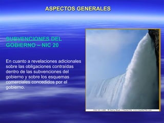 ASPECTOS GENERALES




SUBVENCIONES DEL
GOBIERNO – NIC 20

En cuanto a revelaciones adicionales
sobre las obligaciones contraídas
dentro de las subvenciones del
gobierno y sobre los esquemas
comerciales concedidos por el
gobierno.
 