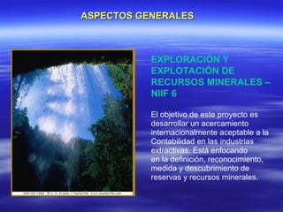 ASPECTOS GENERALES



           EXPLORACIÓN Y
           EXPLOTACIÓN DE
           RECURSOS MINERALES –
           NIIF 6

           El objetivo de este proyecto es
           desarrollar un acercamiento
           internacionalmente aceptable a la
           Contabilidad en las industrias
           extractivas. Está enfocando
           en la definición, reconocimiento,
           medida y descubrimiento de
           reservas y recursos minerales.
 