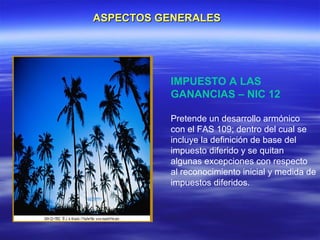 ASPECTOS GENERALES




          IMPUESTO A LAS
          GANANCIAS – NIC 12

          Pretende un desarrollo armónico
          con el FAS 109; dentro del cual se
          incluye la definición de base del
          impuesto diferido y se quitan
          algunas excepciones con respecto
          al reconocimiento inicial y medida de
          impuestos diferidos.
 