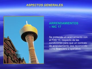 ASPECTOS GENERALES




           ARRENDAMIENTOS
           – NIC 17


           Se pretende un acercamiento con
           el FAS 13, respecto de las
           condiciones para que un contrato
           de arrendamiento sea reconocido
           como financiero u operativo.
 