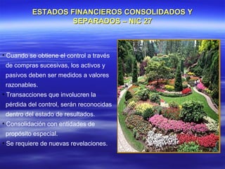ESTADOS FINANCIEROS CONSOLIDADOS Y
                   SEPARADOS – NIC 27



• Cuando se obtiene el control a través
 de compras sucesivas, los activos y
 pasivos deben ser medidos a valores
 razonables.
• Transacciones que involucren la
 pérdida del control, serán reconocidas
 dentro del estado de resultados.
• Consolidación con entidades de
 propósito especial.
• Se requiere de nuevas revelaciones.
 