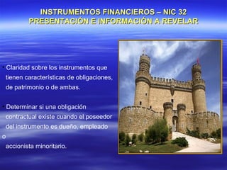 INSTRUMENTOS FINANCIEROS – NIC 32
         PRESENTACIÓN E INFORMACIÓN A REVELAR




• Claridad sobre los instrumentos que
 tienen características de obligaciones,
 de patrimonio o de ambas.


• Determinar si una obligación
 contractual existe cuando el poseedor
 del instrumento es dueño, empleado
o
 accionista minoritario.
 