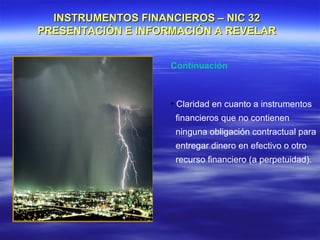 INSTRUMENTOS FINANCIEROS – NIC 32
PRESENTACIÓN E INFORMACIÓN A REVELAR


                    Continuación



                    • Claridad en cuanto a instrumentos
                     financieros que no contienen
                     ninguna obligación contractual para
                     entregar dinero en efectivo o otro
                     recurso financiero (a perpetuidad).
 