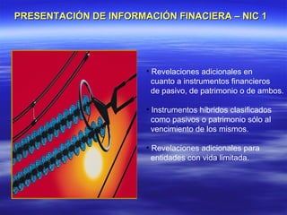 PRESENTACIÓN DE INFORMACIÓN FINACIERA – NIC 1




                       • Revelaciones adicionales en
                         cuanto a instrumentos financieros
                         de pasivo, de patrimonio o de ambos.

                       • Instrumentos híbridos clasificados
                         como pasivos o patrimonio sólo al
                         vencimiento de los mismos.

                       • Revelaciones adicionales para
                         entidades con vida limitada.
 