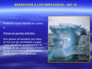 BENEFICIOS A LOS EMPLEADOS – NIC 19




Presenta mayor claridad en cuanto
a:

Planes de aportes definidos

Son planes de beneficio por retiro,
en los que las cantidades a pagar
como beneficios se determinan en
función de las cotizaciones al fondo y
de los rendimientos de la inversión
que el mismo haya generado.
 