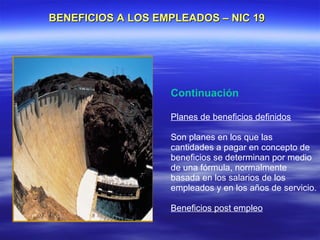 BENEFICIOS A LOS EMPLEADOS – NIC 19




                   Continuación

                   Planes de beneficios definidos

                   Son planes en los que las
                   cantidades a pagar en concepto de
                   beneficios se determinan por medio
                   de una fórmula, normalmente
                   basada en los salarios de los
                   empleados y en los años de servicio.

                   Beneficios post empleo
 