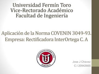 Aplicación de la Norma COVENIN 3049-93.
Empresa: Rectificadora InterOrtega C. A
Jose J Chavez
C.I 20942665
Universidad Fermín Toro
Vice-Rectorado Académico
Facultad de Ingeniería
 