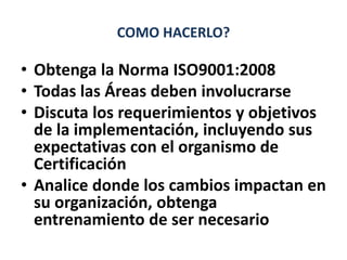 COMO HACERLO?
• Obtenga la Norma ISO9001:2008
• Todas las Áreas deben involucrarse
• Discuta los requerimientos y objetivo...