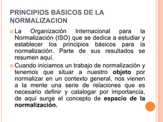 PRINCIPIOS BASICOS DE LA
NORMALIZACION
 La Organización Internacional para la
Normalización (ISO) que se dedica a estudiar y
establecer los principios básicos para la
normalización. Parte de sus resultados se
resumen aquí.
 Cuando iniciamos un trabajo de normalización y
tenemos que situar a nuestro objeto por
normalizar en un contexto general, nos vienen
a la mente una serie de relaciones que es
necesario definir y catalogar por importancia,
de aquí surge el concepto de espacio de la
normalización.
 