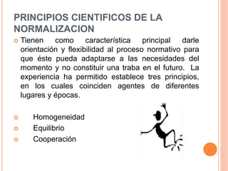 PRINCIPIOS CIENTIFICOS DE LA
NORMALIZACION
 Tienen como característica principal darle
orientación y flexibilidad al proceso normativo para
que éste pueda adaptarse a las necesidades del
momento y no constituir una traba en el futuro. La
experiencia ha permitido establece tres principios,
en los cuales coinciden agentes de diferentes
lugares y épocas.
 Homogeneidad
 Equilibrio
 Cooperación
 