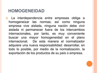 HOMOGENEIDAD
 La interdependencia entre empresas obliga a
homogeneizar las normas; así como ninguna
empresa vive aislada, ninguna nación debe vivir
aislada ni permanecer fuera de los intercambios
internacionales, por tanto, es muy conveniente
buscar una mayor homogeneidad en el plano
internacional. De esta manera el normalizador
adquiere una nueva responsabilidad: desarrollar, en
todo lo posible, por medio de la normalización, la
exportación de los productos de su país o empresa.
 